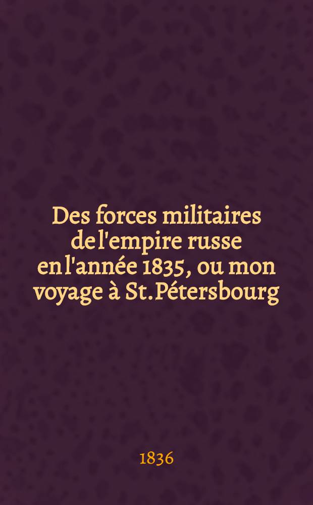 Des forces militaires de l'empire russe en l'ann&eacute;e 1835, ou mon voyage &agrave; St.P&eacute;tersbourg : Traduit de l'allemand par un officier-g&eacute;n&eacute;ral