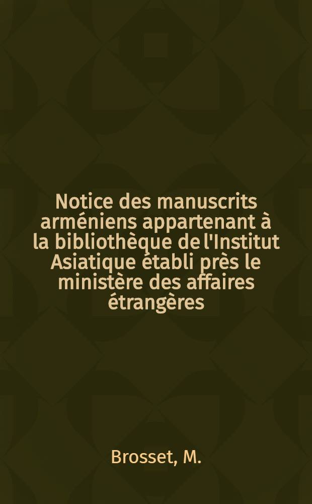 Notice des manuscrits arm&eacute;niens appartenant &agrave; la biblioth&egrave;que de l'Institut Asiatique &eacute;tabli pr&egrave;s le minist&egrave;re des affaires &eacute;trang&egrave;res