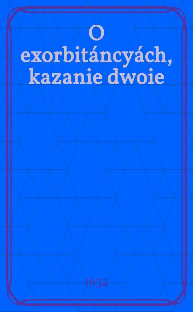 O exorbitáncyách, kazanie dwoie : Przećiwko niewiernym, heretykom, odszczepieńcom y nowym politykom, wierze S.Kátholickiey Rzymskiey, y duchowieństwy nieprzyjaćiołom
