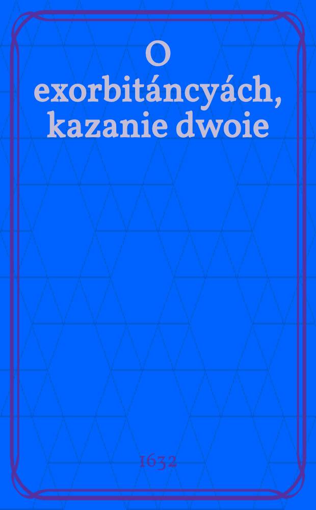 O exorbitáncyách, kazanie dwoie : Przećiwko niewiernym, heretykom, odszczepieńcom y nowym politykom, wierze S.Kátholickiey Rzymskiey, y duchowieństwy nieprzyjaćiołom