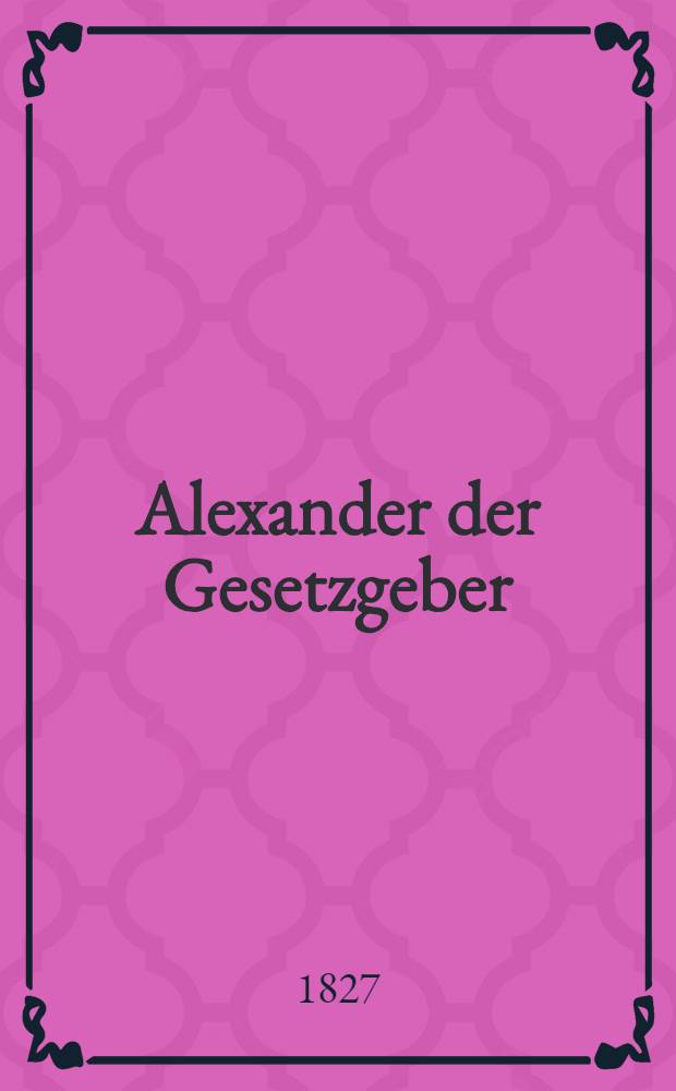 Alexander der Gesetzgeber : Feierrede, gehalten am 21. Apr. 1827, im grossen Hörsaale der Universität Dorpat