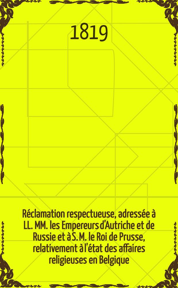 R&eacute;clamation respectueuse, adress&eacute;e &agrave; LL. MM. les Empereurs d'Autriche et de Russie et &agrave; S. M. le Roi de Prusse, relativement &agrave; l'&eacute;tat des affaires religieuses en Belgique