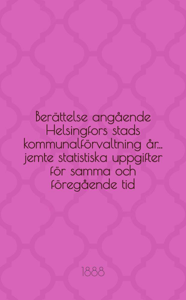 Ber&auml;ttelse ang&aring;ende Helsingfors stads kommunalf&ouml;rvaltning &aring;r ... jemte statistiska uppgifter f&ouml;r samma och f&ouml;reg&aring;ende tid
