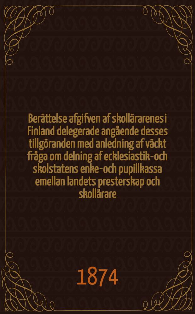 Berättelse afgifven af skollärarenes i Finland delegerade angående desses tillgöranden med anledning af väckt fråga om delning af ecklesiastik-och skolstatens enke-och pupillkassa emellan landets presterskap och skollärare