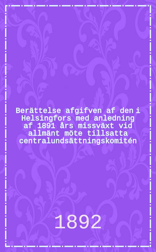 Ber&auml;ttelse afgifven af den i Helsingfors med anledning af 1891 &aring;rs missv&auml;xt vid allm&auml;nt m&ouml;te tillsatta centralunds&auml;ttningskomit&eacute;n