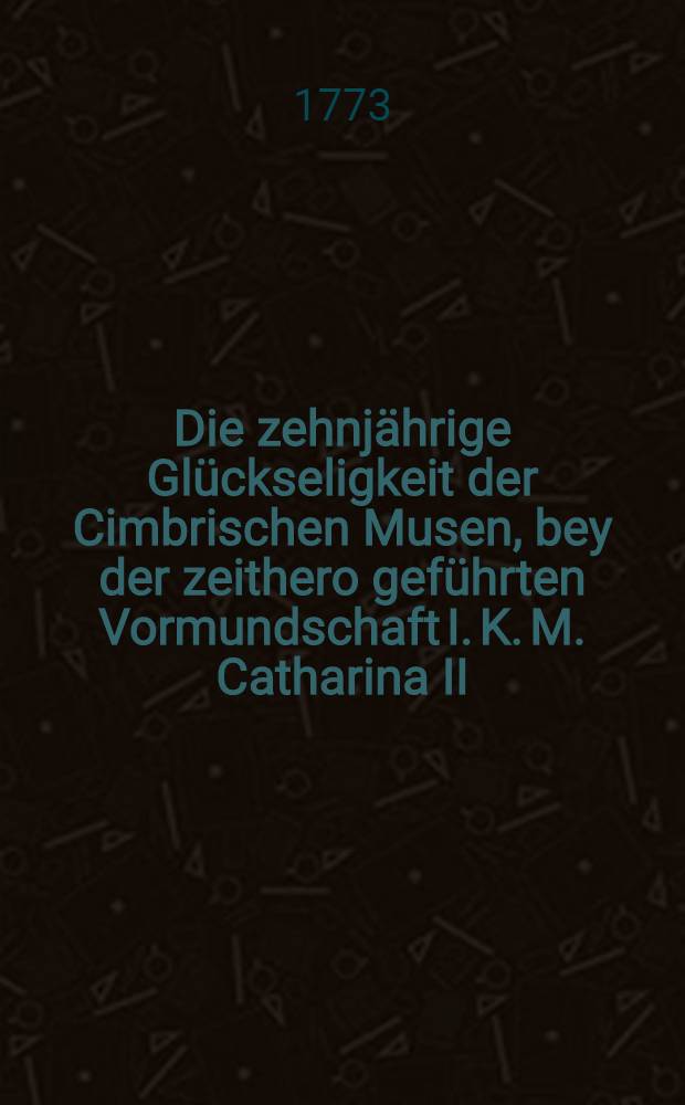 Die zehnjährige Glückseligkeit der Cimbrischen Musen, bey der zeithero geführten Vormundschaft I. K. M. Catharina II