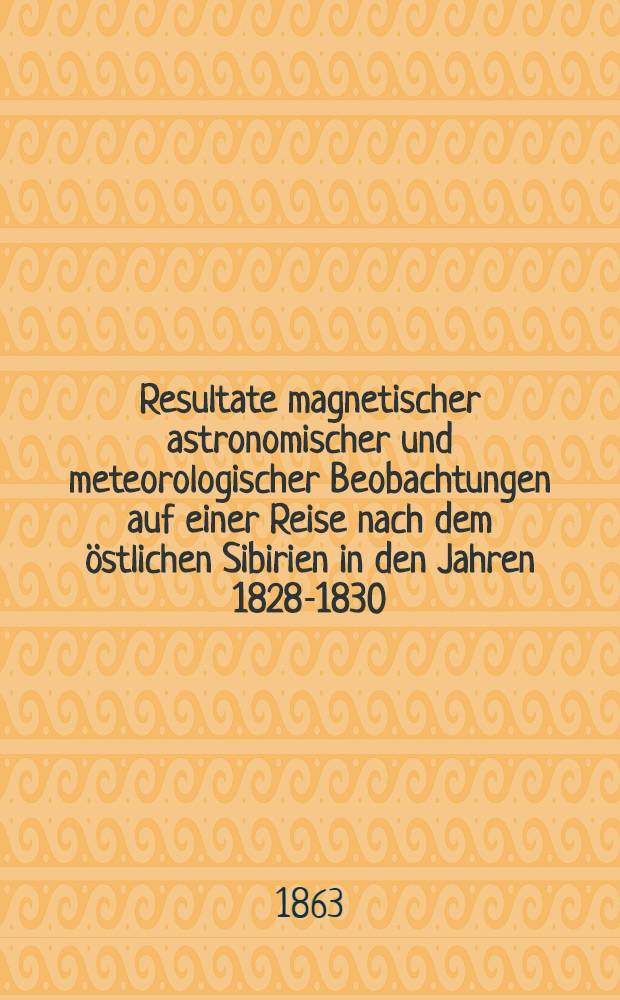 Resultate magnetischer astronomischer und meteorologischer Beobachtungen auf einer Reise nach dem östlichen Sibirien in den Jahren 1828-1830