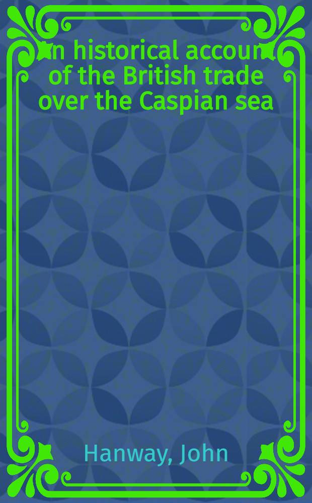 An historical account of the British trade over the Caspian sea: with a journal of travels from London trough Russia into Persia