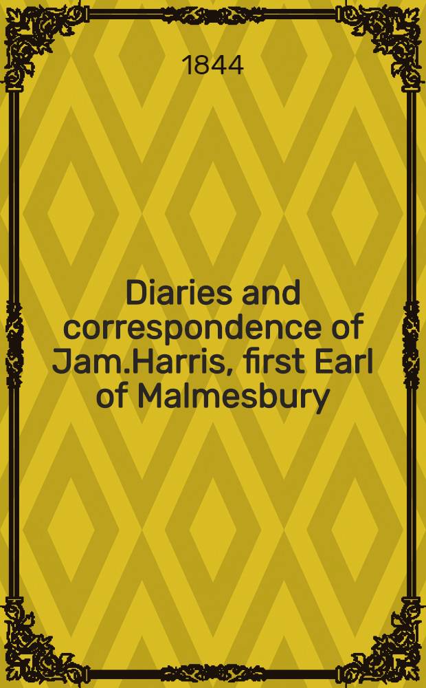 Diaries and correspondence of Jam.Harris, first Earl of Malmesbury; containing an account of his missions to the courts of Madrid, Frederick the Great, Catherine the Second, and the Hague : Jam.Harris, first Earl of Malmesbury