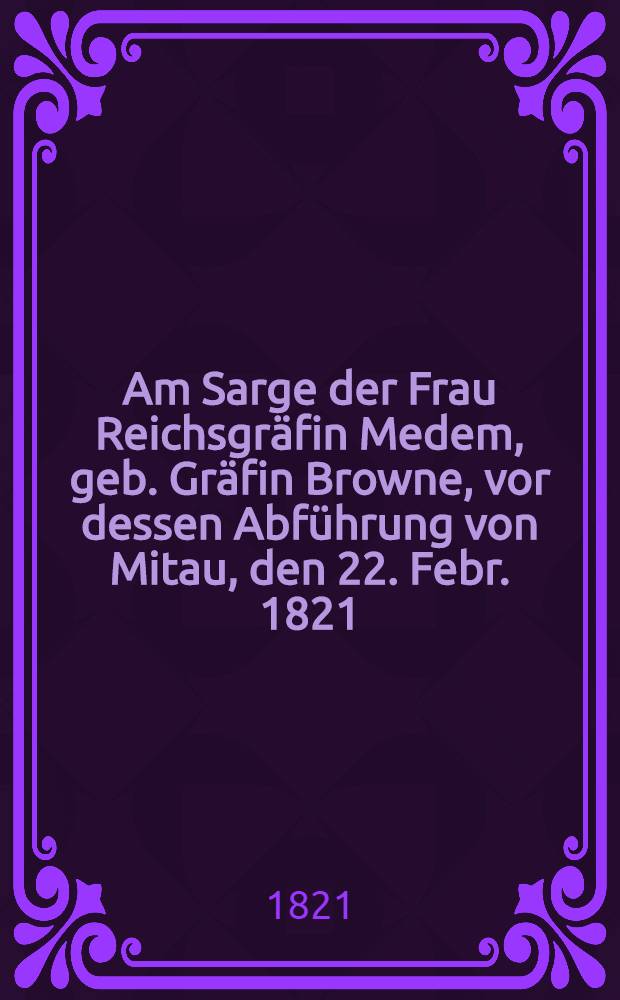 Am Sarge der Frau Reichsgräfin Medem, geb. Gräfin Browne, vor dessen Abführung von Mitau, den 22. Febr. 1821