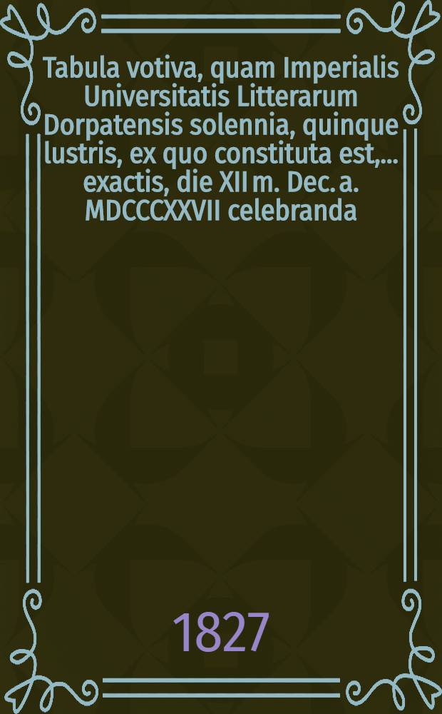 Tabula votiva, quam Imperialis Universitatis Litterarum Dorpatensis solennia, quinque lustris, ex quo constituta est, ... exactis, die XII m. Dec. a. MDCCCXXVII celebranda, Illi congratulantes... pietatis monumentum posuerunt Gymnasii Rigani h.t. director, praeceptores, alumni