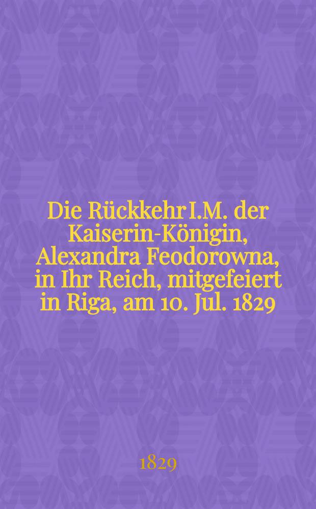 Die R&uuml;ckkehr I.M. der Kaiserin-K&ouml;nigin, Alexandra Feodorowna, in Ihr Reich, mitgefeiert in Riga, am 10. Jul. 1829 : Pi&egrave;ce de vers