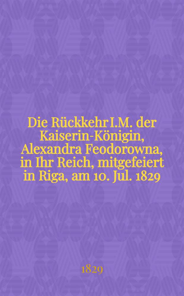 Die Rückkehr I.M. der Kaiserin-Königin, Alexandra Feodorowna, in Ihr Reich, mitgefeiert in Riga, am 10. Jul. 1829 : Pièce de vers