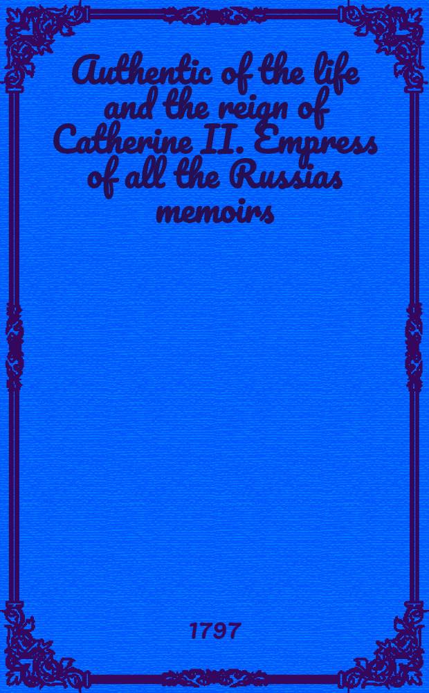 Authentic of the life and the reign of Catherine II. Empress of all the Russias memoirs : Collected from authentic ms's, translations, etc. of the King of Sweden, Lord Mountmorres, Lord Malmesbury, de Volney, and other indisputable authorities