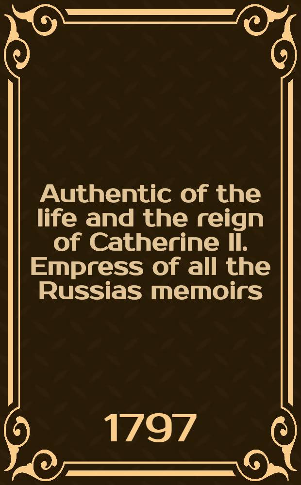 Authentic of the life and the reign of Catherine II. Empress of all the Russias memoirs : Collected from authentic ms's, translations, etc. of the King of Sweden, Lord Mountmorres, Lord Malmesbury, de Volney, and other indisputable authorities