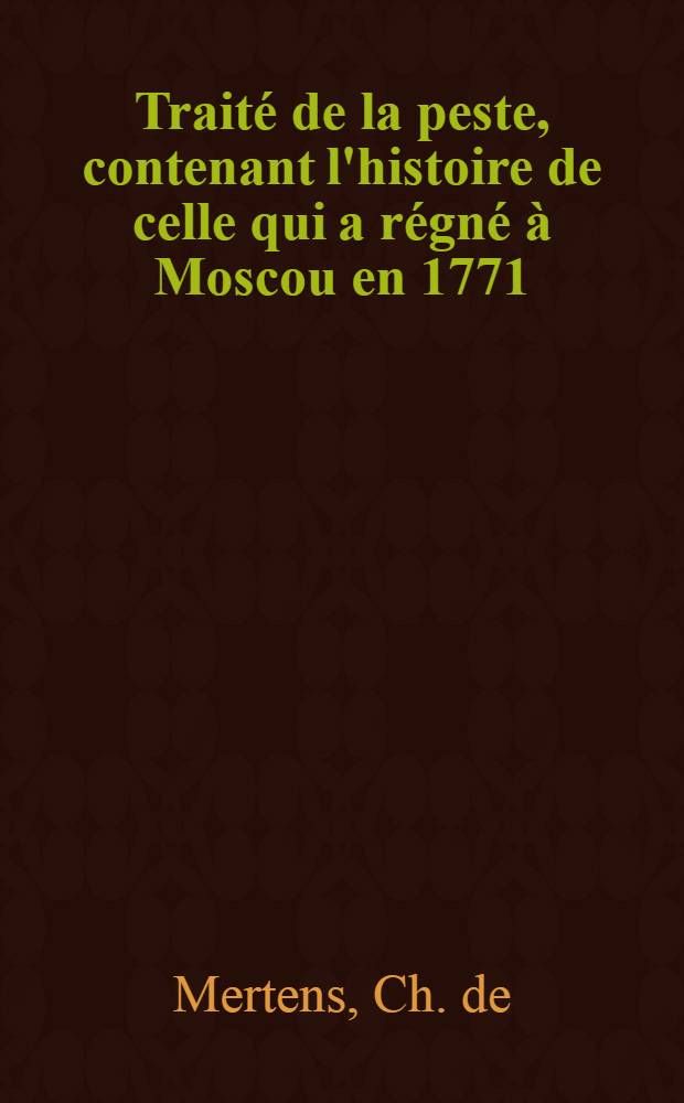 Trait&eacute; de la peste, contenant l'histoire de celle qui a r&eacute;gn&eacute; &agrave; Moscou en 1771 : Ouvrage publi&eacute; d'abord en Latin, actuellement mis en Fran&ccedil;ois et augment&eacute; de plusieurs pi&egrave;ces int&eacute;ressantes, par l'auteur