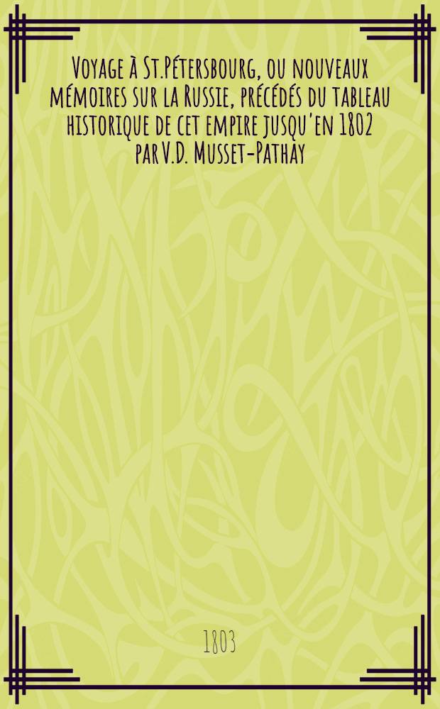 Voyage &agrave; St.P&eacute;tersbourg, ou nouveaux m&eacute;moires sur la Russie, pr&eacute;c&eacute;d&eacute;s du tableau historique de cet empire jusqu'en 1802 par V.D. Musset-Pathay