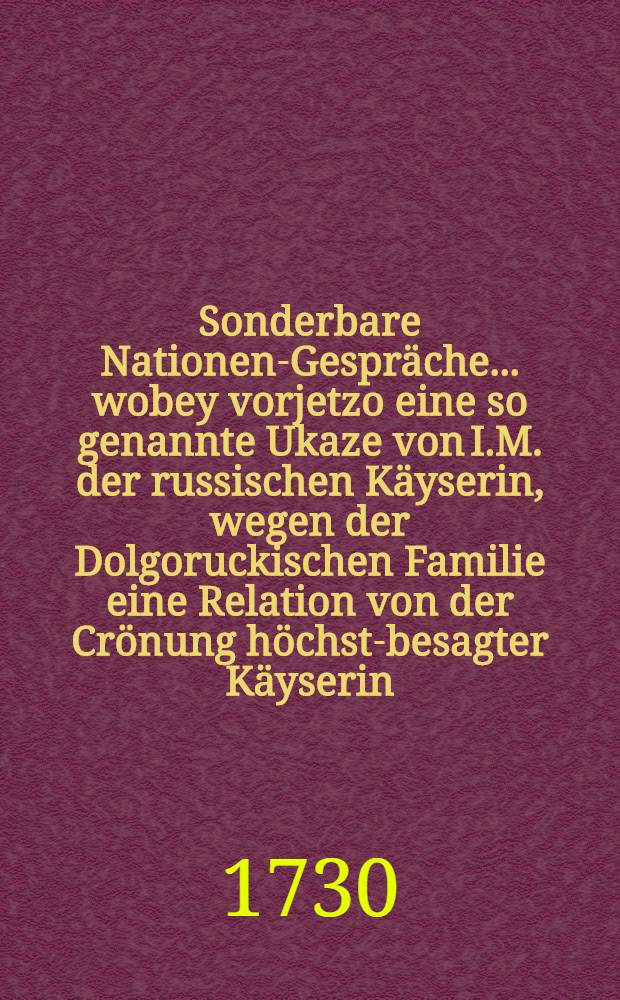Sonderbare Nationen-Gespräche ... wobey vorjetzo eine so genannte Ukaze von I.M. der russischen Käyserin, wegen der Dolgoruckischen Familie eine Relation von der Crönung höchst-besagter Käyserin ... communiciret werden 24 Entrevuë