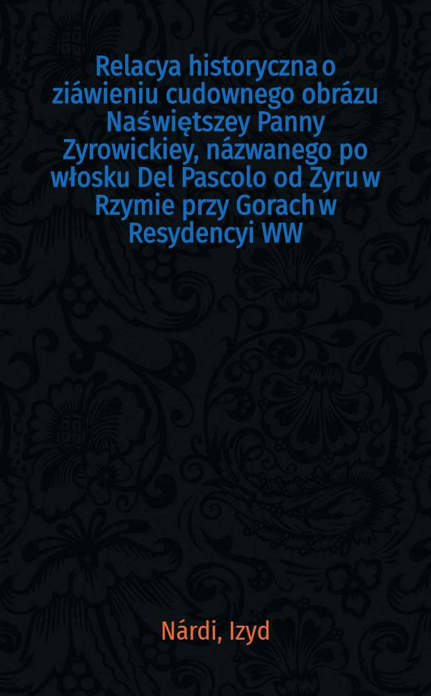 Relacya historyczna o zi&aacute;wieniu cudownego obr&aacute;zu Naświętszey Panny Zyrowickiey, n&aacute;zwanego po włosku Del Pascolo od Zyru w Rzymie przy Gorach w Resydencyi WW. OO. B&aacute;zylianow Ruskiego N&aacute;rodu po włosku wydana teraz przetłum&aacute;czona przez Ign. Kulczynskiego