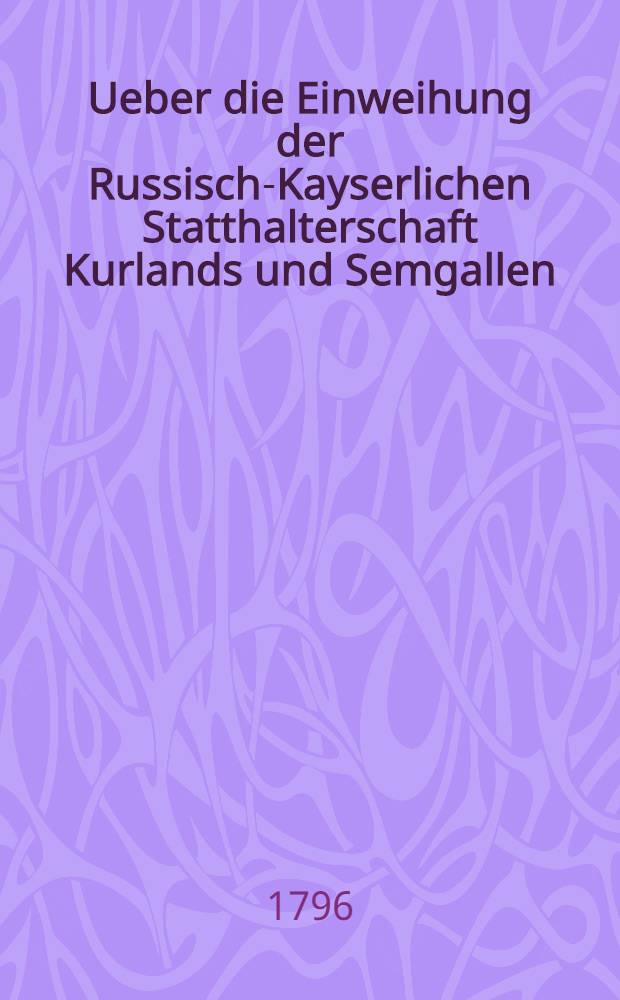 Ueber die Einweihung der Russisch-Kayserlichen Statthalterschaft Kurlands und Semgallen