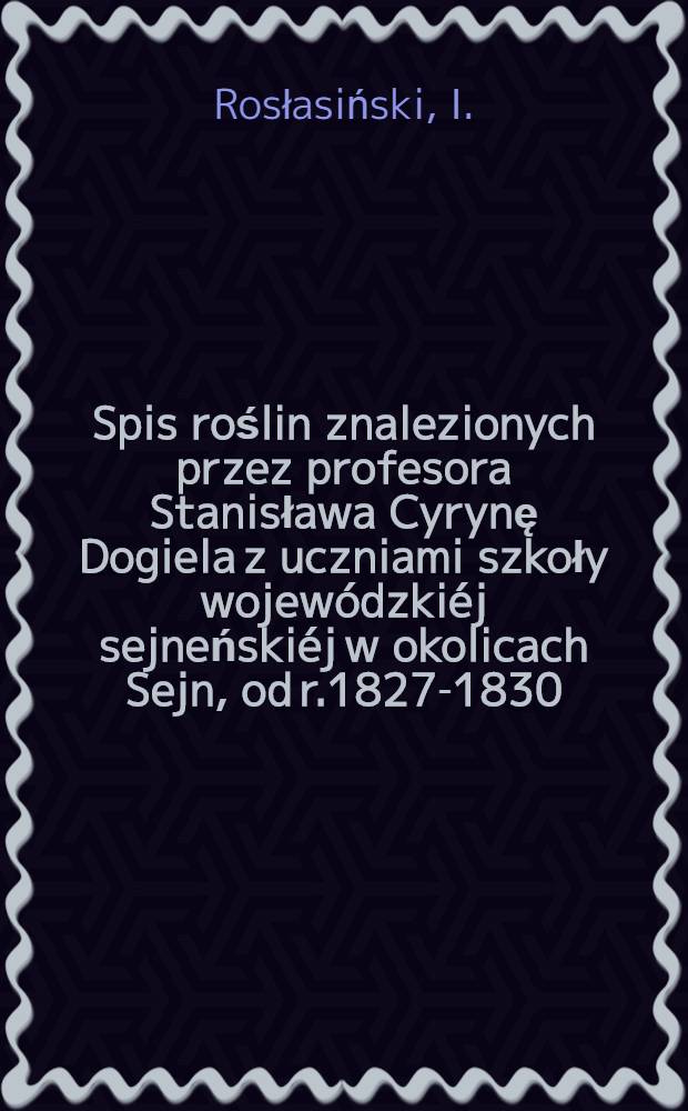 Spis roślin znalezionych przez profesora Stanisława Cyrynę Dogiela z uczniami szkoły wojewódzkiéj sejneńskiéj w okolicach Sejn, od r.1827-1830
