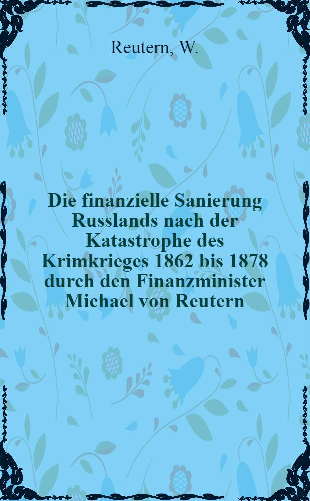 Die finanzielle Sanierung Russlands nach der Katastrophe des Krimkrieges 1862 bis 1878 durch den Finanzminister Michael von Reutern : Mit einer biographischen Skizze versehen