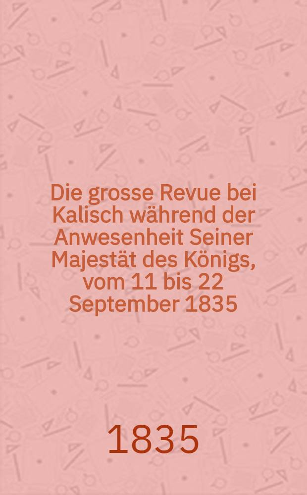 Die grosse Revue bei Kalisch w&auml;hrend der Anwesenheit Seiner Majest&auml;t des K&ouml;nigs, vom 11 bis 22 September 1835