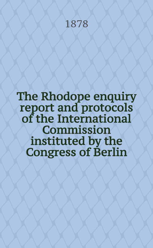 The Rhodope enquiry report and protocols of the International Commission instituted by the Congress of Berlin