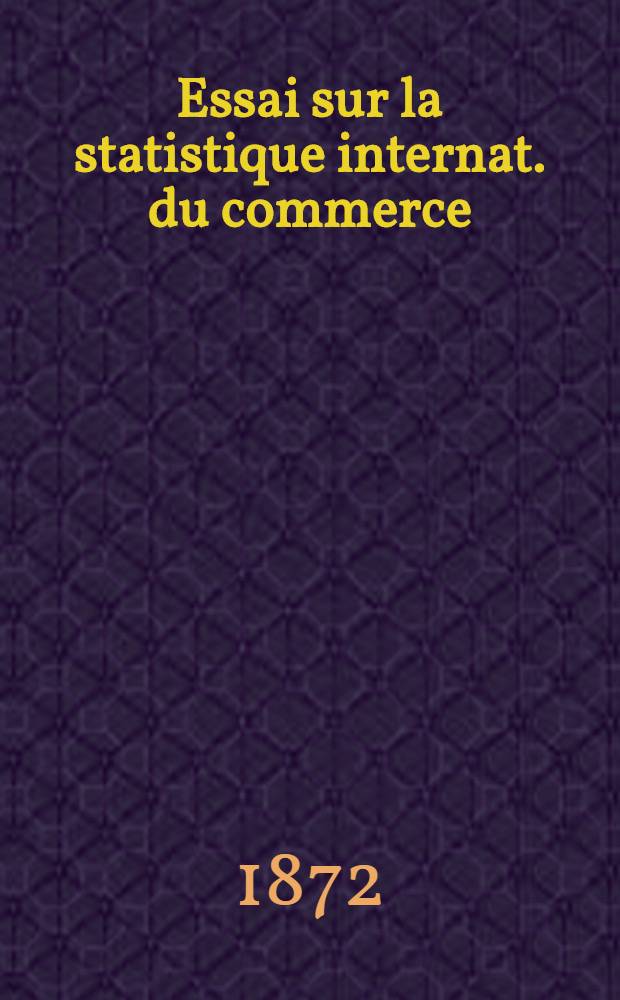 Essai sur la statistique internat. du commerce : Tableaux comparatifs de la classification de marchandises et de leur tarification en diff&eacute;r. pays de l'Europe, ainsi que dans les Etats-Unis d'Am&eacute;rique et projet d'une classif. univ. de marchandises pour les tarifs douaniers et les tableaux du commerce