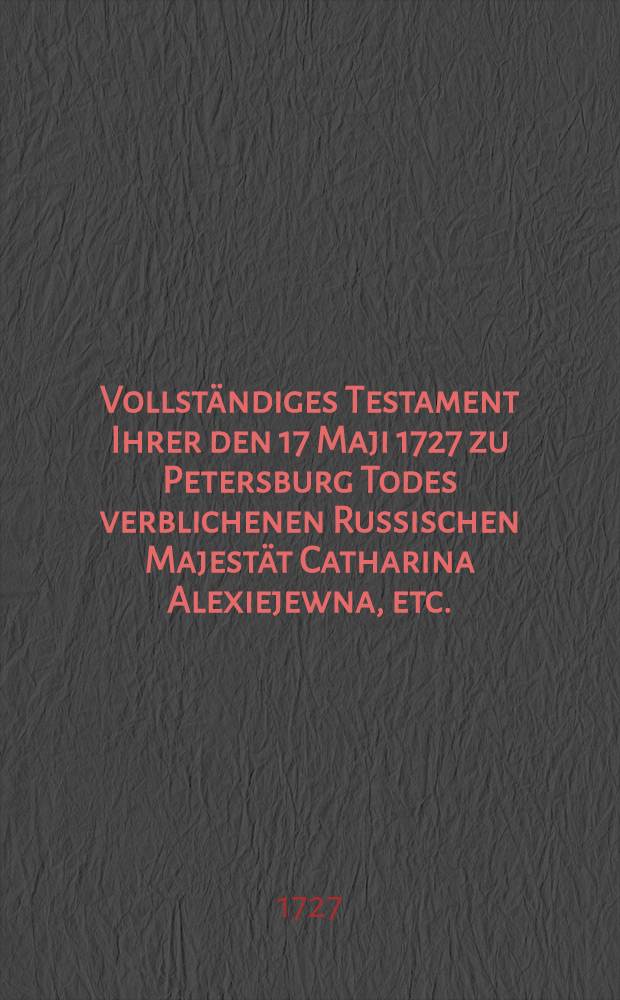 Vollst&auml;ndiges Testament Ihrer den 17 Maji 1727 zu Petersburg Todes verblichenen Russischen Majest&auml;t Catharina Alexiejewna, etc.
