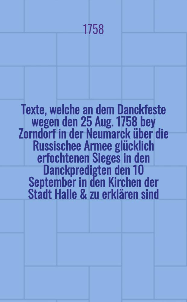 Texte, welche an dem Danckfeste wegen den 25 Aug. 1758 bey Zorndorf in der Neumarck &uuml;ber die Russischee Armee gl&uuml;cklich erfochtenen Sieges in den Danckpredigten den 10 September in den Kirchen der Stadt Halle & zu erkl&auml;ren sind : Nebst den Danckgebet nach den Predigten