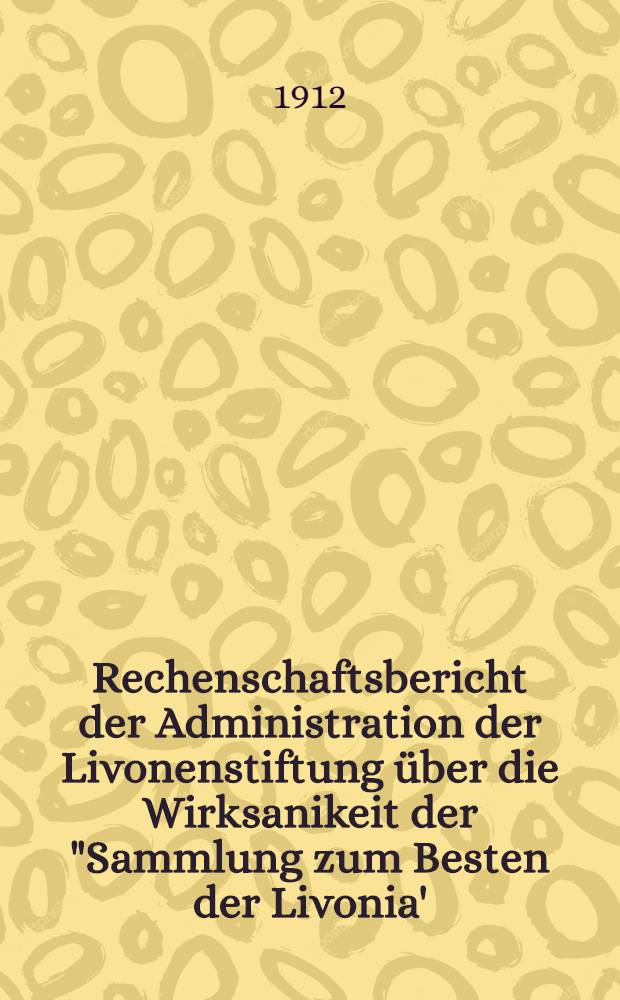 Rechenschaftsbericht der Administration der Livonenstiftung über die Wirksanikeit der "Sammlung zum Besten der Livonia' : 1902/1911