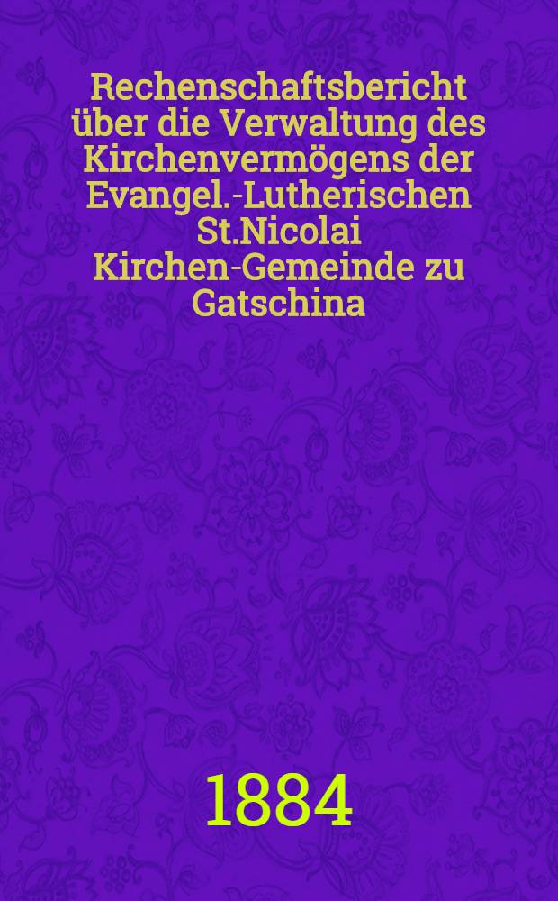 Rechenschaftsbericht über die Verwaltung des Kirchenvermögens der Evangel.-Lutherischen St.Nicolai Kirchen-Gemeinde zu Gatschina