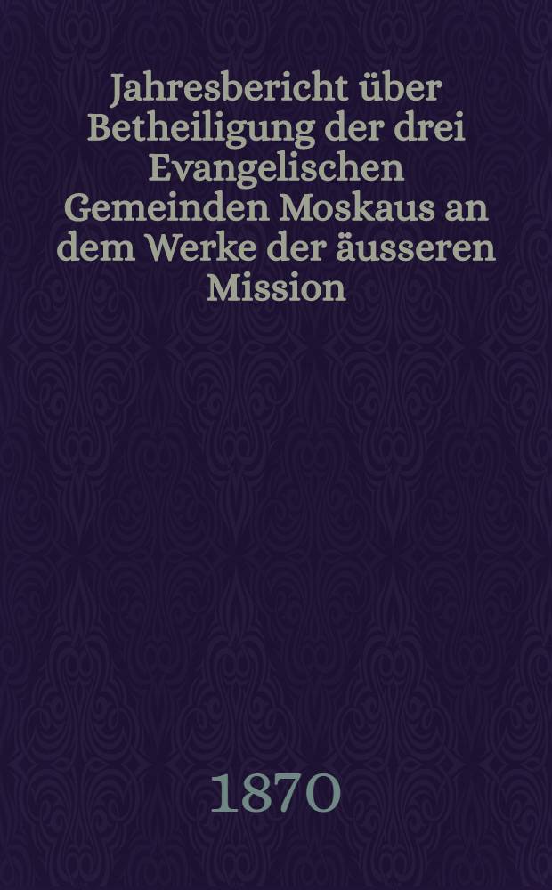 Jahresbericht &uuml;ber Betheiligung der drei Evangelischen Gemeinden Moskaus an dem Werke der &auml;usseren Mission