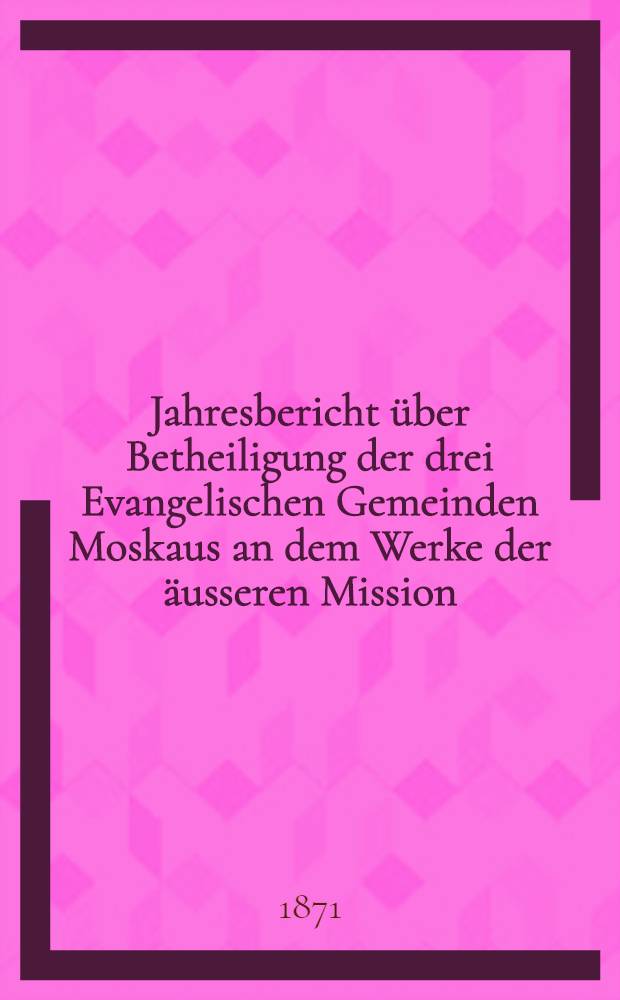 Jahresbericht über Betheiligung der drei Evangelischen Gemeinden Moskaus an dem Werke der äusseren Mission