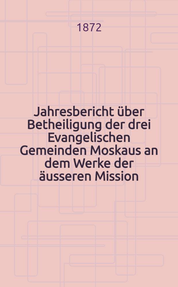 Jahresbericht &uuml;ber Betheiligung der drei Evangelischen Gemeinden Moskaus an dem Werke der &auml;usseren Mission