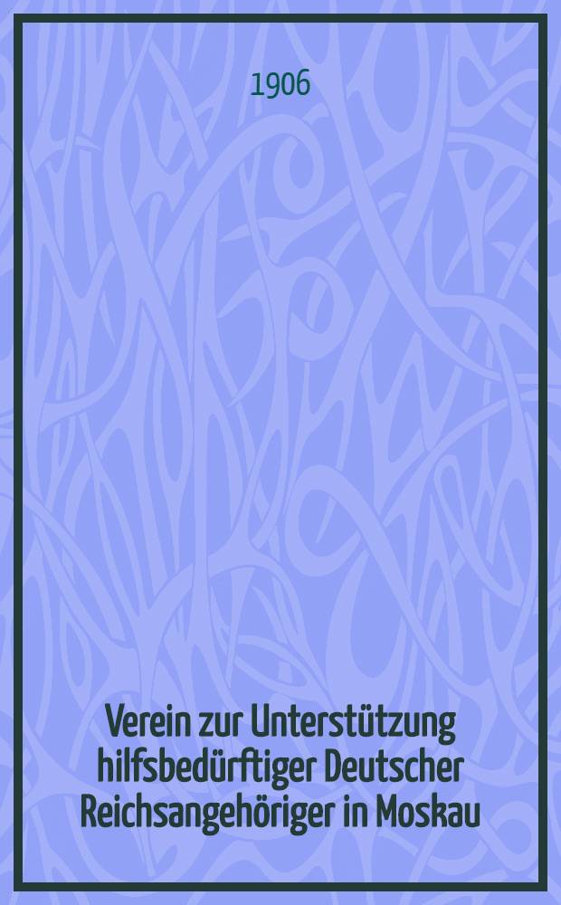 Verein zur Unterstützung hilfsbedürftiger Deutscher Reichsangehöriger in Moskau : Unter dem hohen Schütze Sr.Majestät des Kaisers Wilhelm II