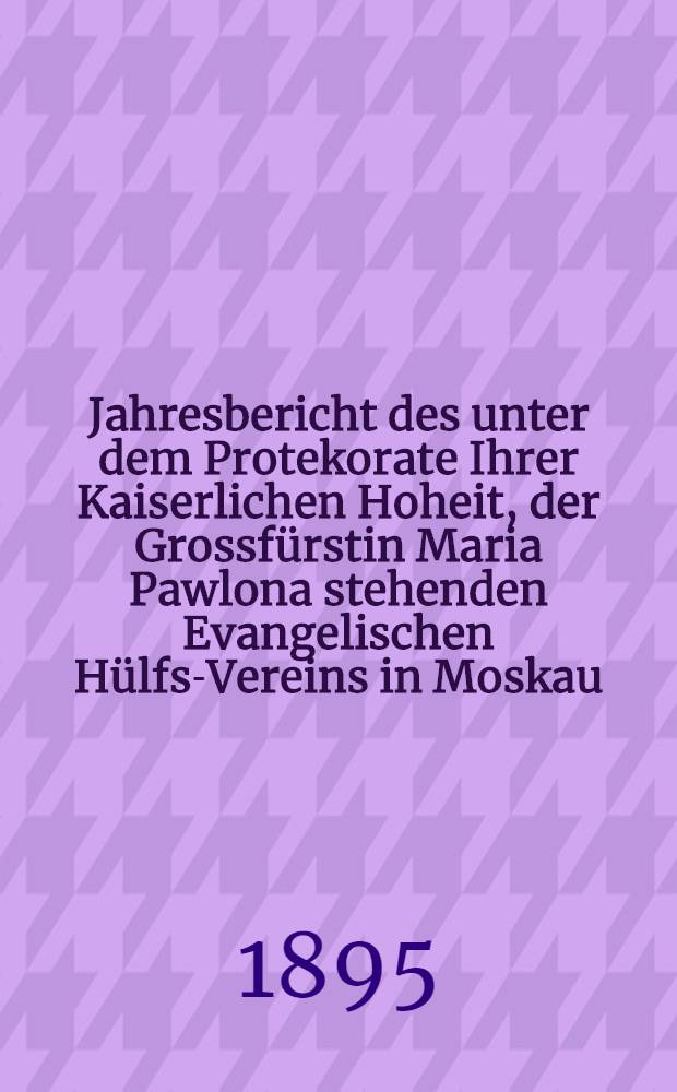 Jahresbericht des unter dem Protekorate Ihrer Kaiserlichen Hoheit, der Grossfürstin Maria Pawlona stehenden Evangelischen Hülfs-Vereins in Moskau