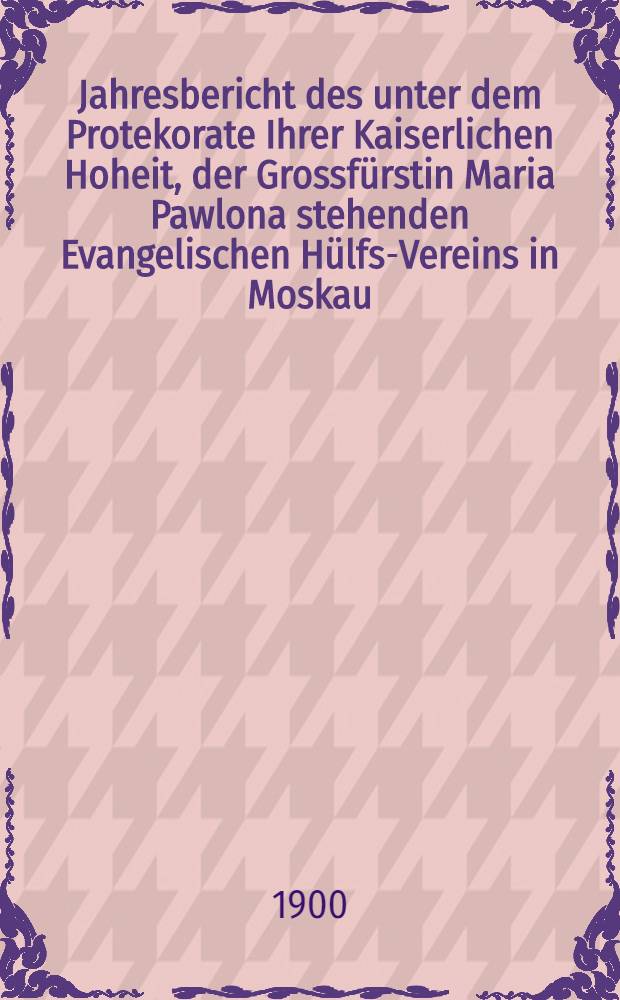 Jahresbericht des unter dem Protekorate Ihrer Kaiserlichen Hoheit, der Grossfürstin Maria Pawlona stehenden Evangelischen Hülfs-Vereins in Moskau
