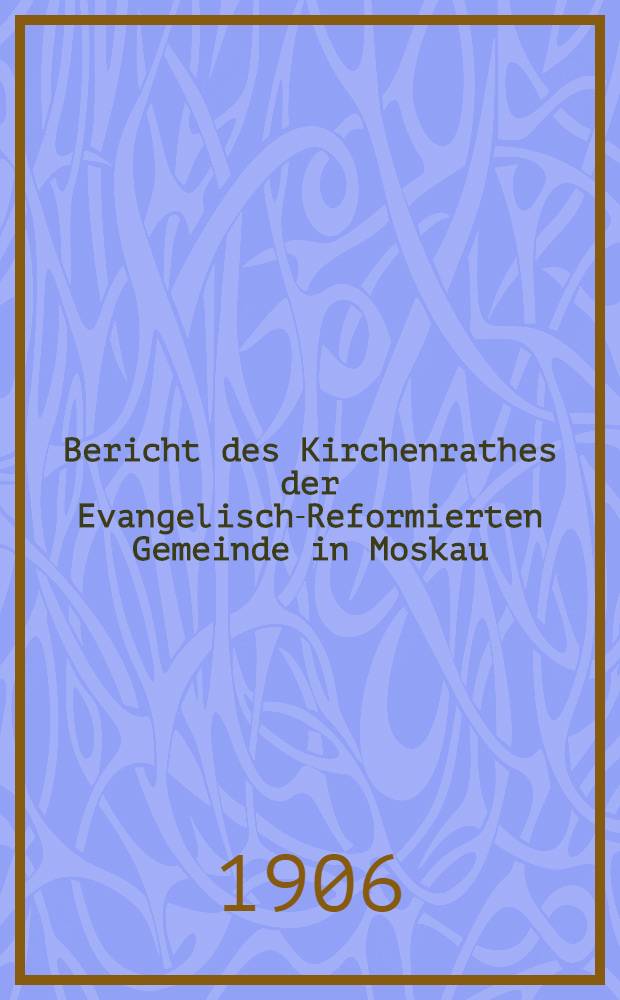 Bericht des Kirchenrathes der Evangelisch-Reformierten Gemeinde in Moskau