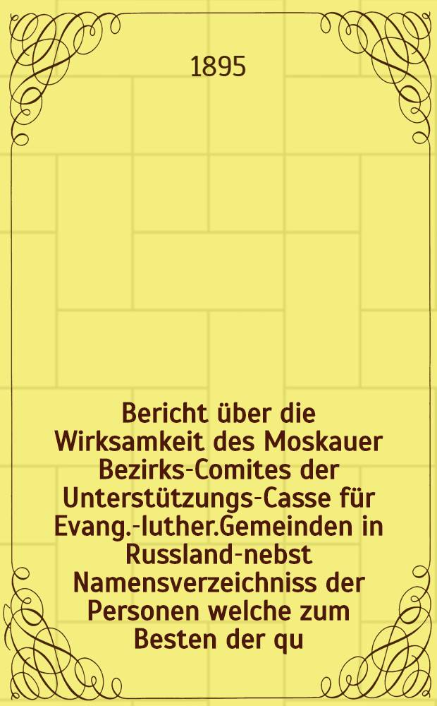 Bericht &uuml;ber die Wirksamkeit des Moskauer Bezirks-Comites der Unterst&uuml;tzungs-Casse f&uuml;r Evang.-luther.Gemeinden in Russland-nebst Namensverzeichniss der Personen welche zum Besten der qu.Casse in Moskau im Jahre ..