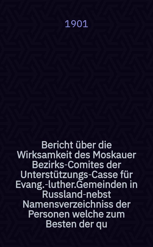 Bericht &uuml;ber die Wirksamkeit des Moskauer Bezirks-Comites der Unterst&uuml;tzungs-Casse f&uuml;r Evang.-luther.Gemeinden in Russland-nebst Namensverzeichniss der Personen welche zum Besten der qu.Casse in Moskau im Jahre ..