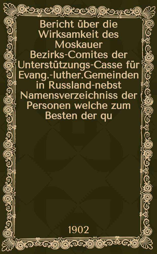 Bericht &uuml;ber die Wirksamkeit des Moskauer Bezirks-Comites der Unterst&uuml;tzungs-Casse f&uuml;r Evang.-luther.Gemeinden in Russland-nebst Namensverzeichniss der Personen welche zum Besten der qu.Casse in Moskau im Jahre ..