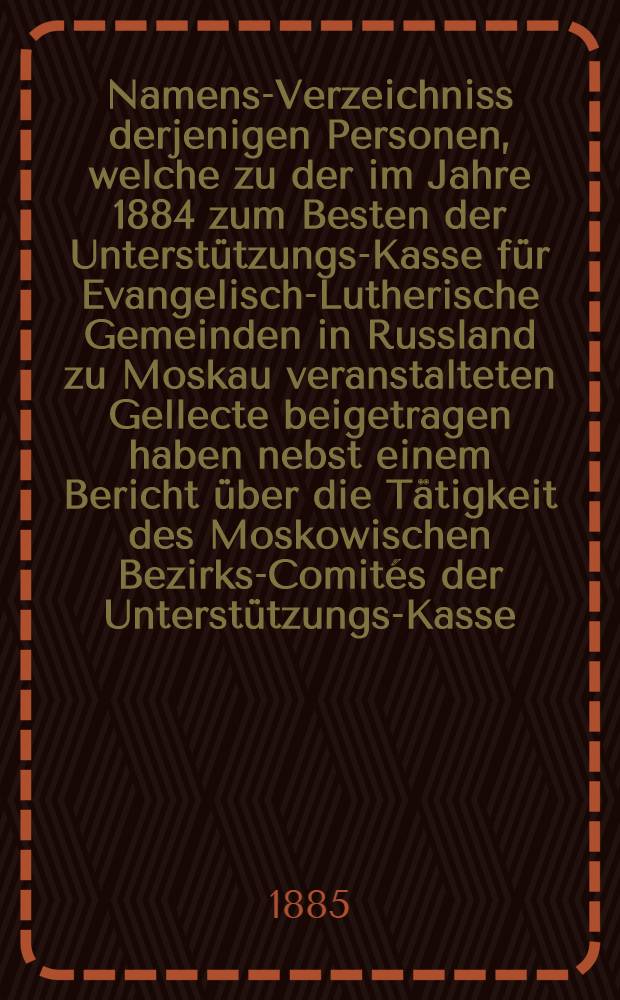 Namens-Verzeichniss derjenigen Personen, welche zu der im Jahre 1884 zum Besten der Unterstützungs-Kasse für Evangelisch-Lutherische Gemeinden in Russland zu Moskau veranstalteten Gellecte beigetragen haben nebst einem Bericht über die Tätigkeit des Moskowischen Bezirks-Comités der Unterstützungs-Kasse