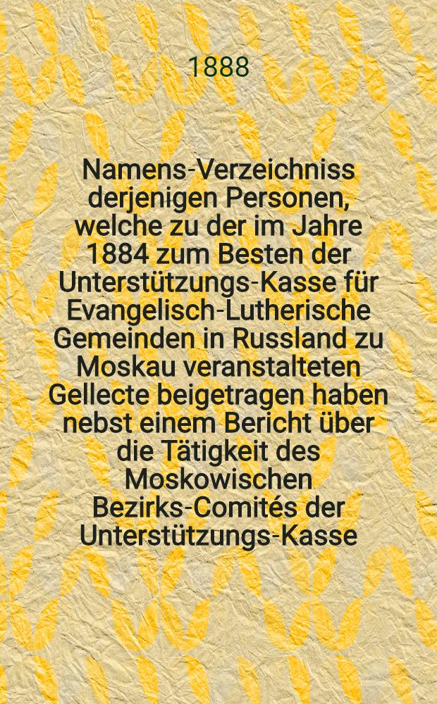 Namens-Verzeichniss derjenigen Personen, welche zu der im Jahre 1884 zum Besten der Unterstützungs-Kasse für Evangelisch-Lutherische Gemeinden in Russland zu Moskau veranstalteten Gellecte beigetragen haben nebst einem Bericht über die Tätigkeit des Moskowischen Bezirks-Comités der Unterstützungs-Kasse