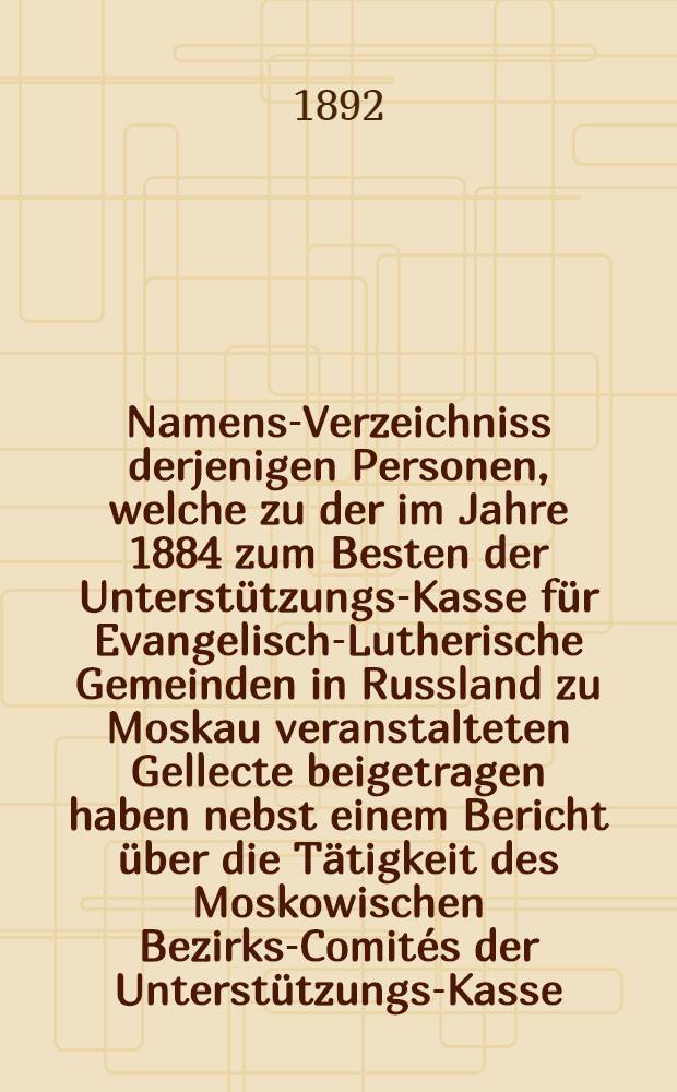 Namens-Verzeichniss derjenigen Personen, welche zu der im Jahre 1884 zum Besten der Unterstützungs-Kasse für Evangelisch-Lutherische Gemeinden in Russland zu Moskau veranstalteten Gellecte beigetragen haben nebst einem Bericht über die Tätigkeit des Moskowischen Bezirks-Comités der Unterstützungs-Kasse