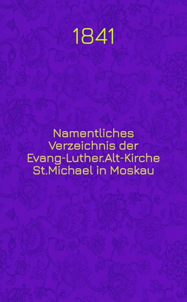 Namentliches Verzeichnis der Evang-Luther.Alt-Kirche St.Michael in Moskau : Getauften, Confirmirten, Getrauten und Gestorbenen nebst Rechnungs-Ausz&uuml;gen von Einnahme und Ausgabe der Kirchen-Schul und Armen-Kasse