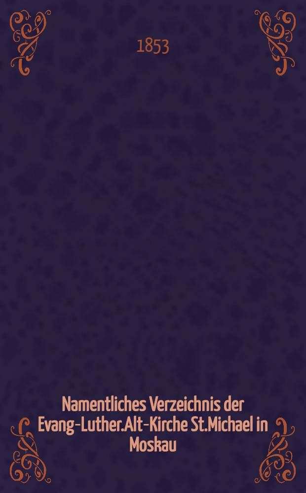 Namentliches Verzeichnis der Evang-Luther.Alt-Kirche St.Michael in Moskau : Getauften, Confirmirten, Getrauten und Gestorbenen nebst Rechnungs-Auszügen von Einnahme und Ausgabe der Kirchen-Schul und Armen-Kasse