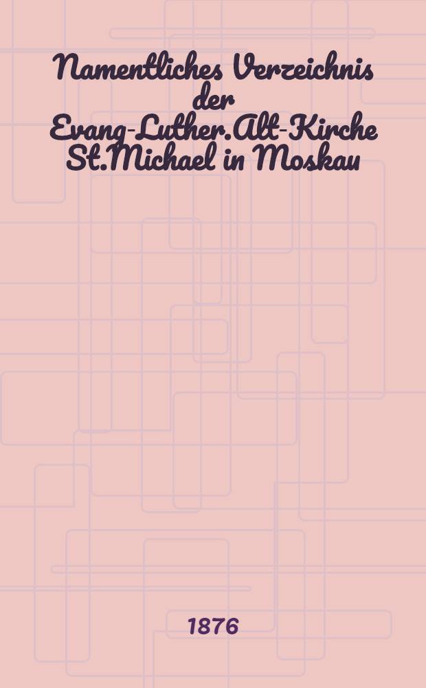 Namentliches Verzeichnis der Evang-Luther.Alt-Kirche St.Michael in Moskau : Getauften, Confirmirten, Getrauten und Gestorbenen nebst Rechnungs-Auszügen von Einnahme und Ausgabe der Kirchen-Schul und Armen-Kasse