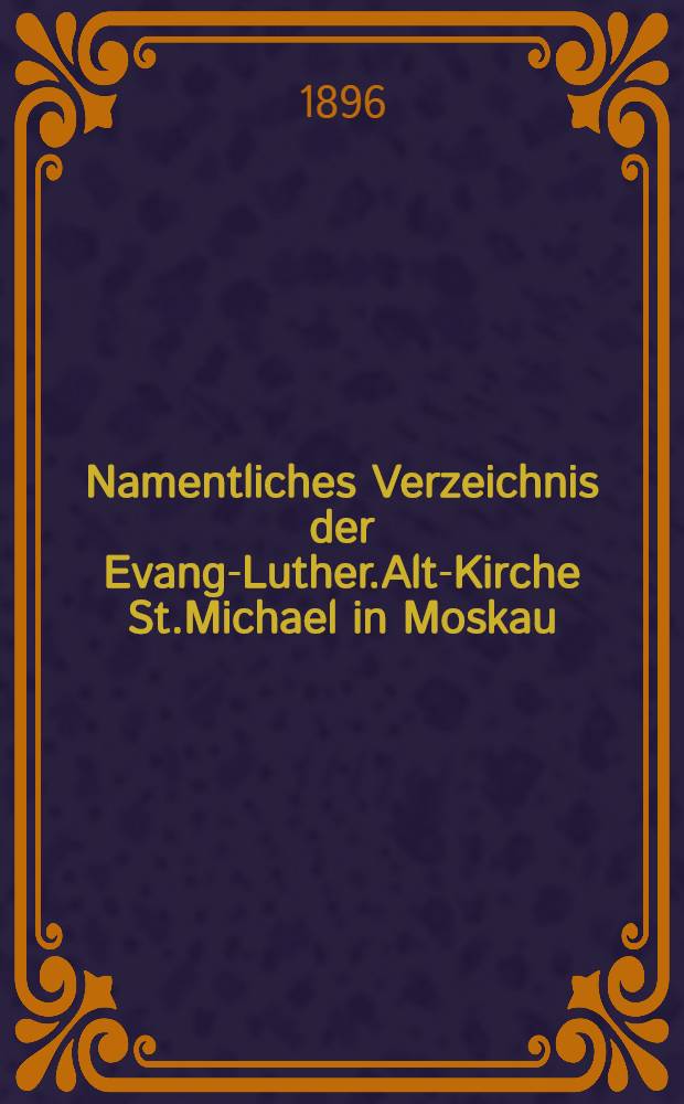 Namentliches Verzeichnis der Evang-Luther.Alt-Kirche St.Michael in Moskau : Getauften, Confirmirten, Getrauten und Gestorbenen nebst Rechnungs-Auszügen von Einnahme und Ausgabe der Kirchen-Schul und Armen-Kasse